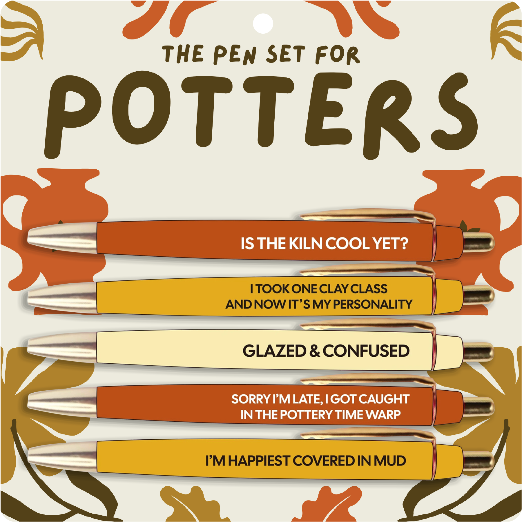 Set of pens with humorous quotes on a decorative background
Reads:
IS THE KILN COOL YET?
I TOOK ONE CLAY CLASS AND NOW IT'S MY PERSONALITY
GLAZED AND CONFUSED
SORRY I'M LATE, I GOT CAUGHT IN THE POTTERY TIME WARP
I'M HAPPIEST COVERED IN MUD